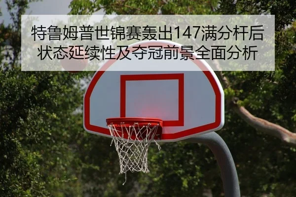 特鲁姆普世锦赛轰出147满分杆后状态延续性及夺冠前景全面分析（kaiyun）